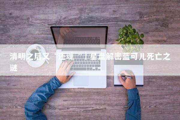 清明之后又“还魂“｜星盘解密蓝可儿死亡之谜