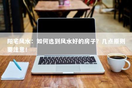阳宅风水：如何选到风水好的房子？几点原则要注意！